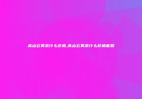 高山云雾茶什么价格,高山云雾茶什么价格能喝