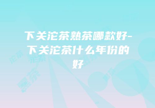 下关沱茶熟茶哪款好-下关沱茶什么年份的好