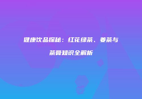 健康饮品探秘：红花绿茶、姜茶与茶膏知识全解析
