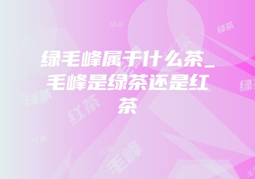 绿毛峰属于什么茶_毛峰是绿茶还是红茶