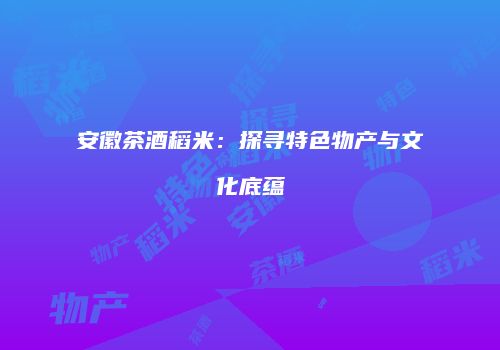 安徽茶酒稻米：探寻特色物产与文化底蕴