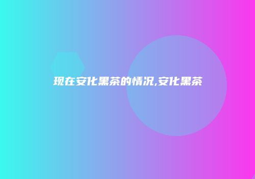 现在安化黑茶的情况,安化黑茶