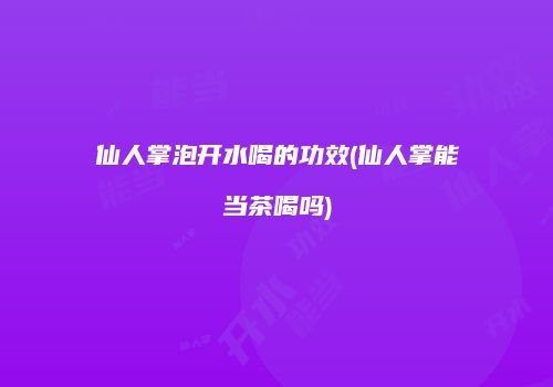 仙人掌泡开水喝的功效(仙人掌能当茶喝吗)