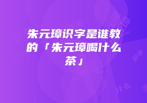朱元璋识字是谁教的「朱元璋喝什么茶」