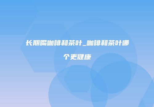 长期喝咖啡和茶叶_咖啡和茶叶哪个更健康