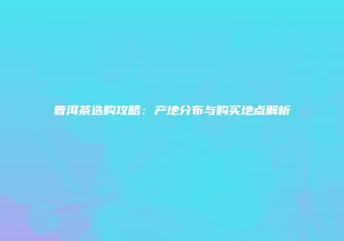 普洱茶选购攻略：产地分布与购买地点解析