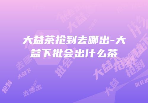 大益茶抢到去哪出-大益下批会出什么茶