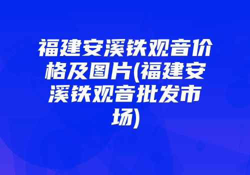 福建安溪铁观音价格及图片(福建安溪铁观音批发市场)