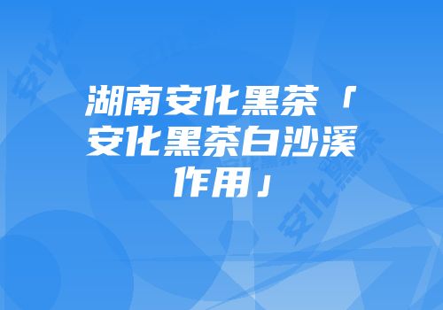 湖南安化黑茶「安化黑茶白沙溪作用」