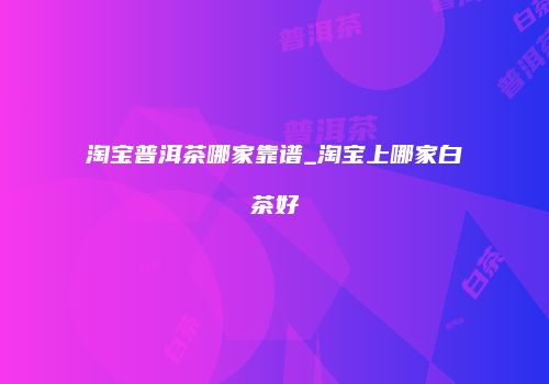 淘宝普洱茶哪家靠谱_淘宝上哪家白茶好