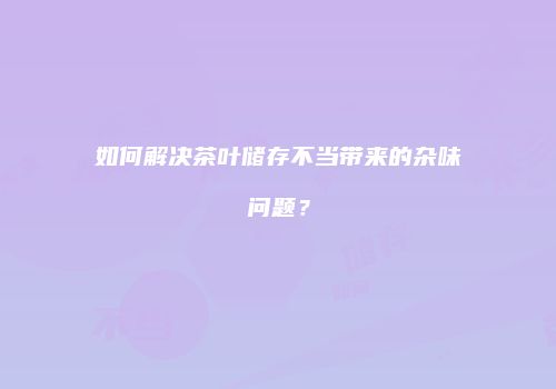 如何解决茶叶储存不当带来的杂味问题？