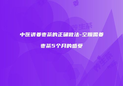 中医讲姜枣茶的正确做法-空腹喝姜枣茶5个月的感受