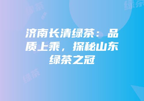 济南长清绿茶：品质上乘，探秘山东绿茶之冠
