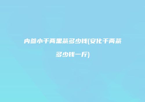 内参小千两黑茶多少钱(安化千两茶多少钱一斤)