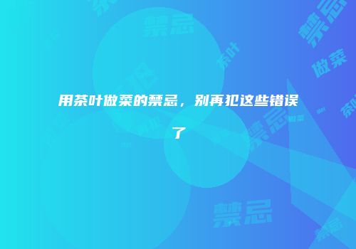 用茶叶做菜的禁忌，别再犯这些错误了