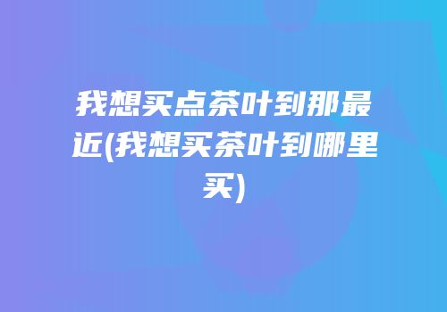 我想买点茶叶到那最近(我想买茶叶到哪里买)