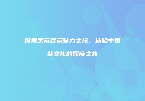 探索黑茶春茶魅力之旅：体验中国茶文化的深度之旅