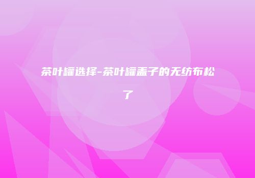 茶叶罐选择-茶叶罐盖子的无纺布松了