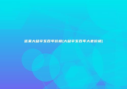 近来大益辛亥百年价格(大益辛亥百年大套价格)