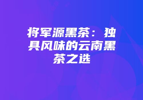 将军源黑茶：独具风味的云南黑茶之选