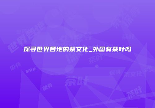 探寻世界各地的茶文化_外国有茶叶吗