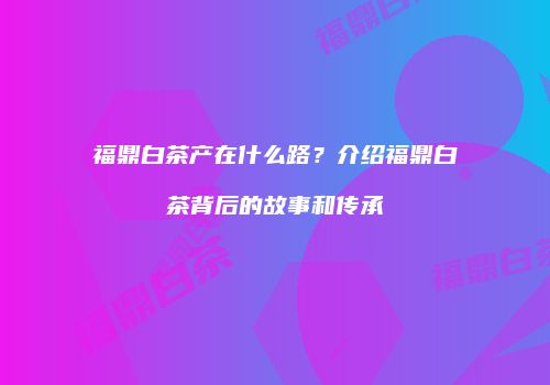 福鼎白茶产在什么路？介绍福鼎白茶背后的故事和传承