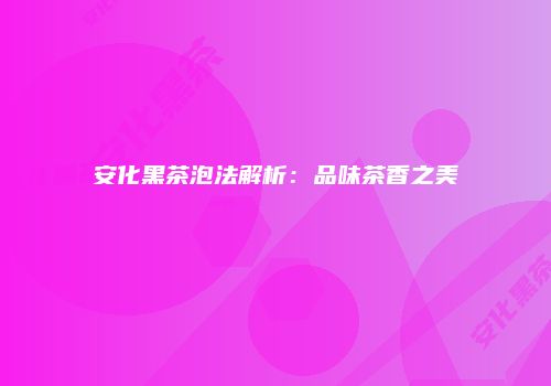 安化黑茶泡法解析：品味茶香之美