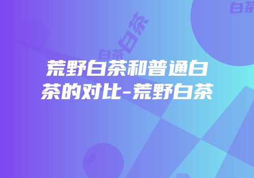 荒野白茶和普通白茶的对比-荒野白茶