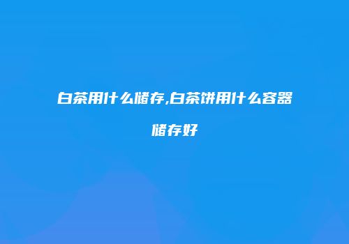 白茶用什么储存,白茶饼用什么容器储存好