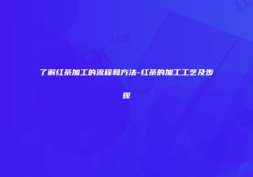 了解红茶加工的流程和方法-红茶的加工工艺及步骤