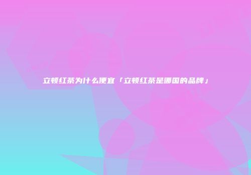立顿红茶为什么便宜「立顿红茶是哪国的品牌」