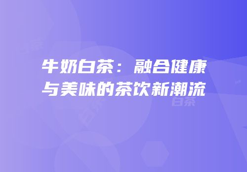 牛奶白茶：融合健康与美味的茶饮新潮流