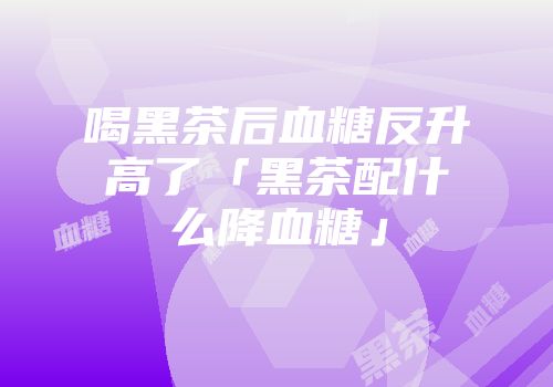 喝黑茶后血糖反升高了「黑茶配什么降血糖」