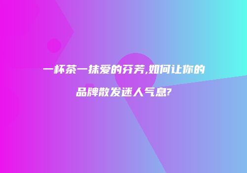 一杯茶一抹爱的芬芳,如何让你的品牌散发迷人气息?