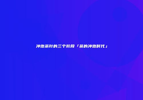 冲泡茶叶的三个阶段「茶的冲泡时代」