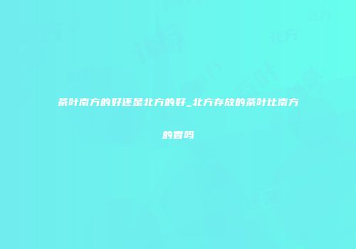 茶叶南方的好还是北方的好_北方存放的茶叶比南方的香吗