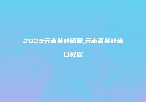 2025云南茶叶销量,云南省茶叶出口数据