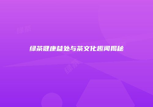 绿茶健康益处与茶文化趣闻揭秘