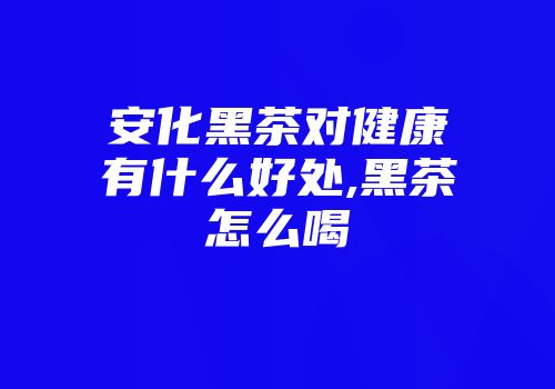安化黑茶对健康有什么好处,黑茶怎么喝