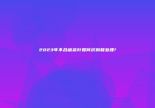 2023年不合格茶叶如何识别和处理?