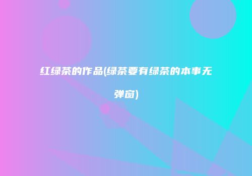 红绿茶的作品(绿茶要有绿茶的本事无弹窗)