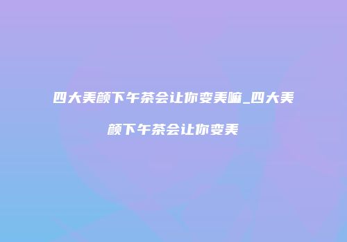 四大美颜下午茶会让你变美嘛_四大美颜下午茶会让你变美