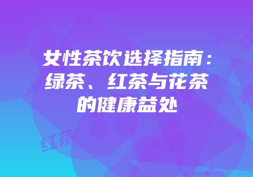女性茶饮选择指南：绿茶、红茶与花茶的健康益处