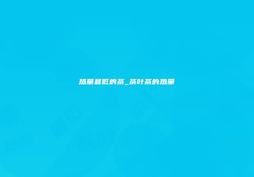 热量最低的茶_茶叶茶的热量