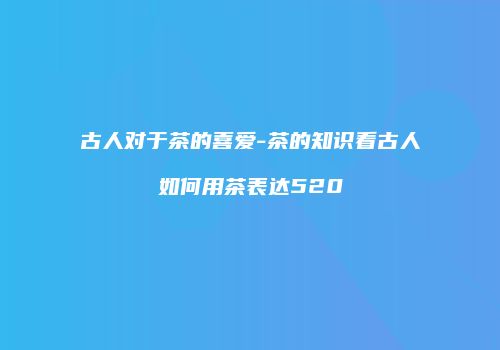 古人对于茶的喜爱-茶的知识看古人如何用茶表达520