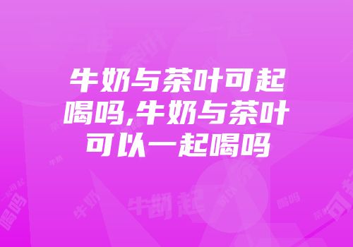 牛奶与茶叶可起喝吗,牛奶与茶叶可以一起喝吗