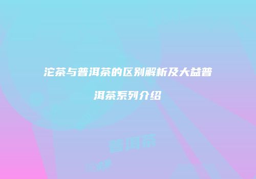 沱茶与普洱茶的区别解析及大益普洱茶系列介绍