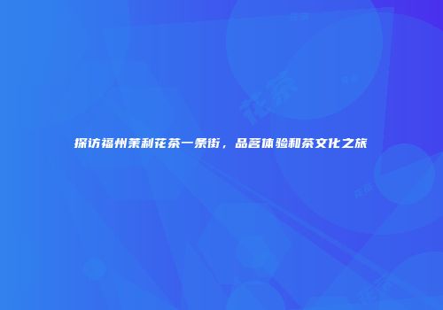 探访福州茉利花茶一条街，品茗体验和茶文化之旅