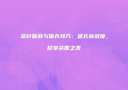 茶叶保鲜与保存技巧：延长新鲜度，尽享茶香之美