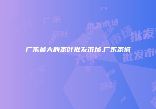 广东最大的茶叶批发市场,广东茶城